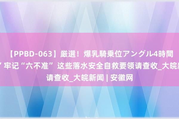 【PPBD-063】厳選！爆乳騎乗位アングル4時間 “清冷一夏”牢记“六不准” 这些落水安全自救要领请查收_大皖新闻 | 安徽网