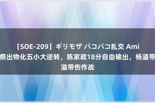 【SOE-209】ギリモザ バコバコ乱交 Ami 曲绍斌祭出物化五小大逆转，陈家政18分自由输出，杨溢带伤作战