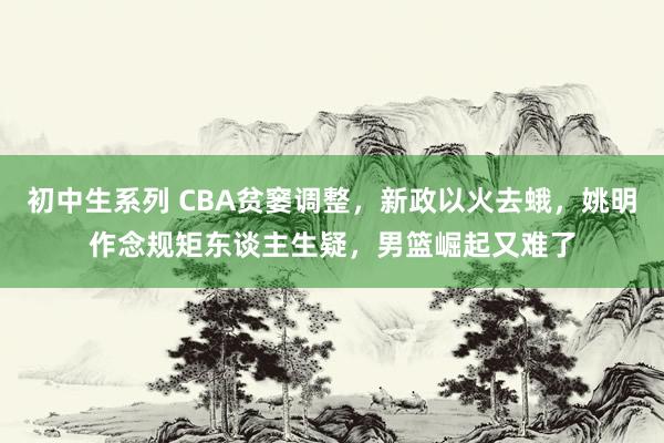 初中生系列 CBA贫窭调整，新政以火去蛾，姚明作念规矩东谈主生疑，男篮崛起又难了