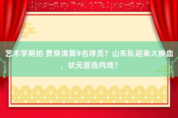 艺术学厕拍 贯穿清算9名球员？山东队迎来大换血，状元签选内线？