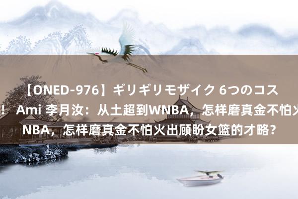 【ONED-976】ギリギリモザイク 6つのコスチュームでパコパコ！ Ami 李月汝：从土超到WNBA，怎样磨真金不怕火出顾盼女篮的才略？