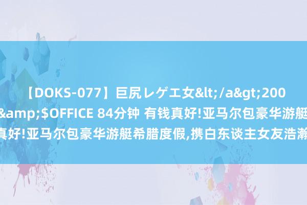 【DOKS-077】巨尻レゲエ女</a>2009-05-01OFFICE K’S&$OFFICE 84分钟 有钱真好!亚马尔包豪华游艇希腊度假，携白东谈主女友浩瀚泳池享用早餐