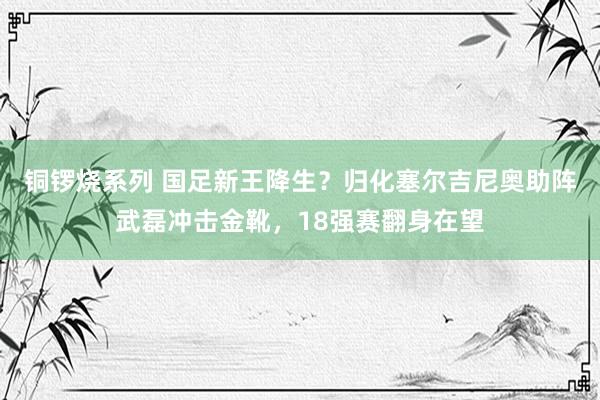 铜锣烧系列 国足新王降生？归化塞尔吉尼奥助阵武磊冲击金靴，18强赛翻身在望