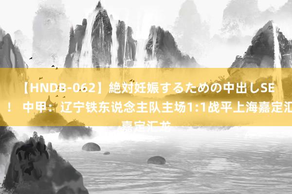 【HNDB-062】絶対妊娠するための中出しSEX！！ 中甲：辽宁铁东说念主队主场1:1战平上海嘉定汇龙