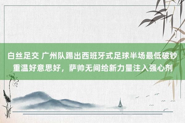 白丝足交 广州队踢出西班牙式足球半场最低破钞重温好意思好，萨帅无间给新力量注入强心剂