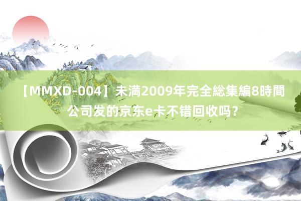 【MMXD-004】未満2009年完全総集編8時間 公司发的京东e卡不错回收吗？