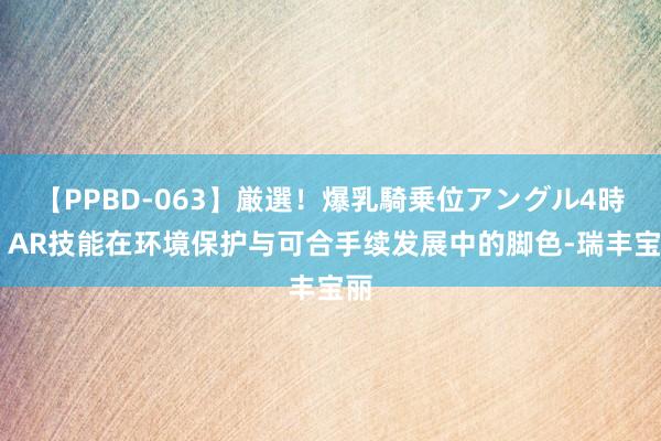 【PPBD-063】厳選！爆乳騎乗位アングル4時間 AR技能在环境保护与可合手续发展中的脚色-瑞丰宝丽