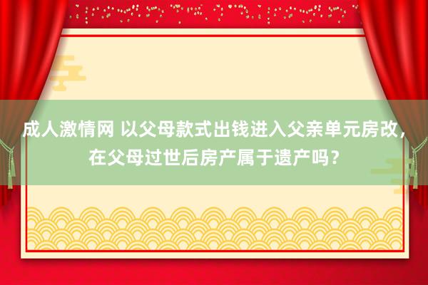 成人激情网 以父母款式出钱进入父亲单元房改，在父母过世后房产属于遗产吗？