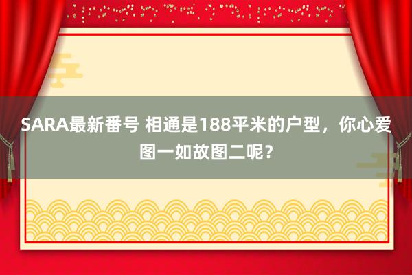 SARA最新番号 相通是188平米的户型，你心爱图一如故图二呢？