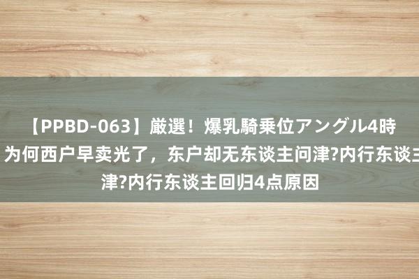 【PPBD-063】厳選！爆乳騎乗位アングル4時間 团结栋楼，为何西户早卖光了，东户却无东谈主问津?内行东谈主回归4点原因