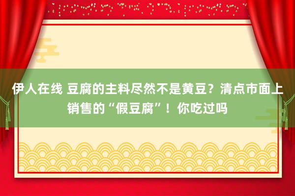 伊人在线 豆腐的主料尽然不是黄豆？清点市面上销售的“假豆腐”！你吃过吗