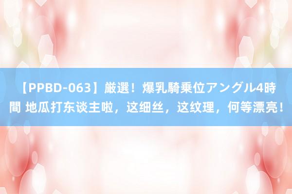 【PPBD-063】厳選！爆乳騎乗位アングル4時間 地瓜打东谈主啦，这细丝，这纹理，何等漂亮！