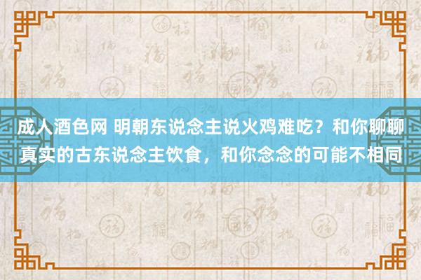 成人酒色网 明朝东说念主说火鸡难吃？和你聊聊真实的古东说念主饮食，和你念念的可能不相同