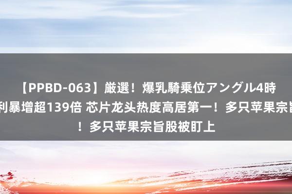 【PPBD-063】厳選！爆乳騎乗位アングル4時間 扣非净利暴增超139倍 芯片龙头热度高居第一！多只苹果宗旨股被盯上