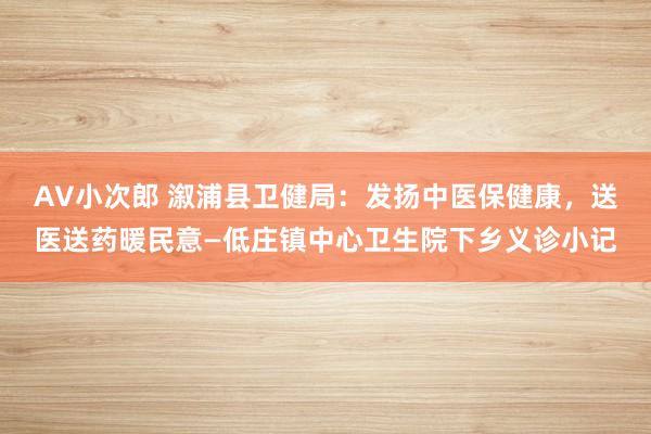 AV小次郎 溆浦县卫健局：发扬中医保健康，送医送药暖民意—低庄镇中心卫生院下乡义诊小记