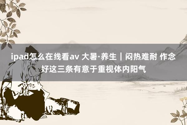 ipad怎么在线看av 大暑·养生｜闷热难耐 作念好这三条有意于重视体内阳气