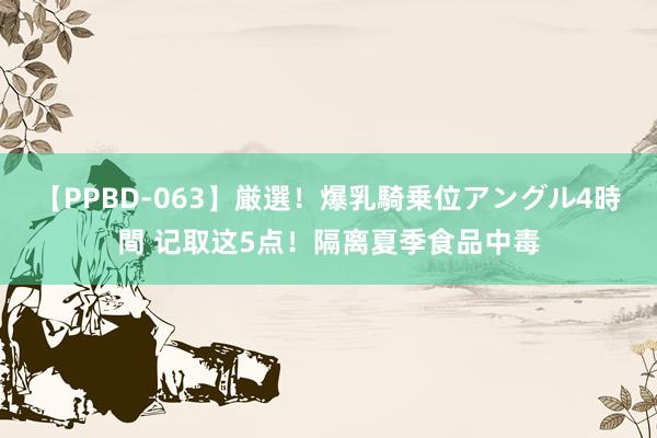 【PPBD-063】厳選！爆乳騎乗位アングル4時間 记取这5点！隔离夏季食品中毒