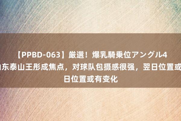 【PPBD-063】厳選！爆乳騎乗位アングル4時間 山东泰山王彤成焦点，对球队包摄感很强，翌日位置或有变化