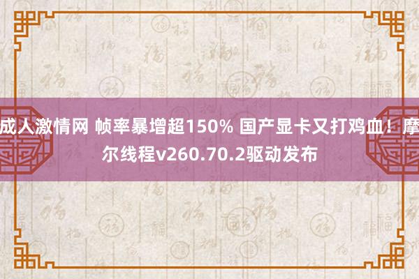 成人激情网 帧率暴增超150% 国产显卡又打鸡血！摩尔线程v260.70.2驱动发布