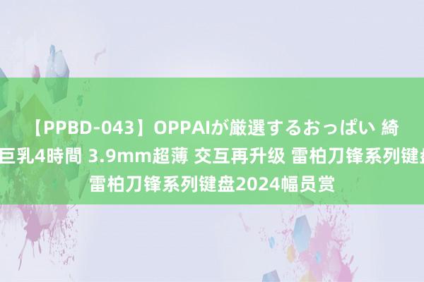 【PPBD-043】OPPAIが厳選するおっぱい 綺麗で敏感な美巨乳4時間 3.9mm超薄 交互再升级 雷柏刀锋系列键盘2024幅员赏