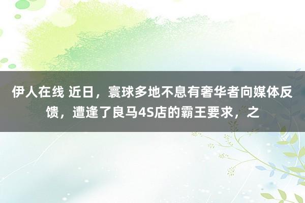 伊人在线 近日，寰球多地不息有奢华者向媒体反馈，遭逢了良马4S店的霸王要求，之