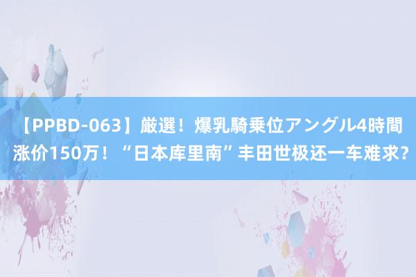 【PPBD-063】厳選！爆乳騎乗位アングル4時間 涨价150万！“日本库里南”丰田世极还一车难求？