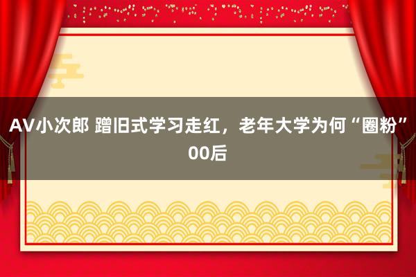 AV小次郎 蹭旧式学习走红，老年大学为何“圈粉”00后