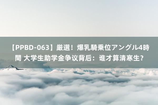 【PPBD-063】厳選！爆乳騎乗位アングル4時間 大学生助学金争议背后：谁才算清寒生？