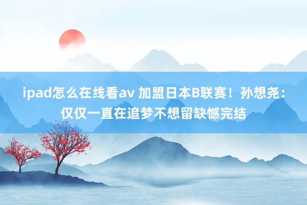 ipad怎么在线看av 加盟日本B联赛！孙想尧：仅仅一直在追梦不想留缺憾完结