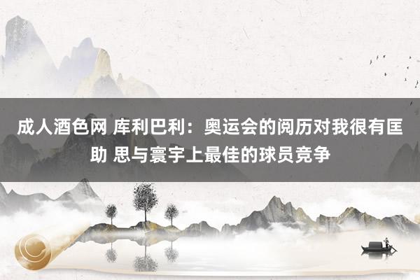 成人酒色网 库利巴利：奥运会的阅历对我很有匡助 思与寰宇上最佳的球员竞争