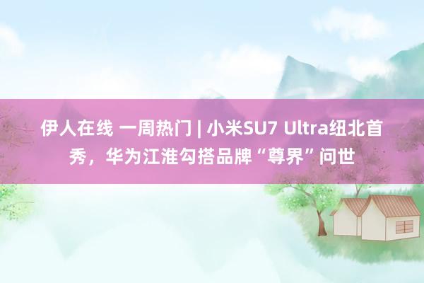 伊人在线 一周热门 | 小米SU7 Ultra纽北首秀，华为江淮勾搭品牌“尊界”问世