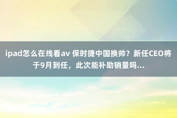 ipad怎么在线看av 保时捷中国换帅？新任CEO将于9月到任，此次能补助销量吗...