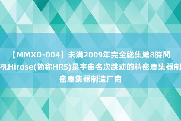 【MMXD-004】未満2009年完全総集編8時間 广濑电机Hirose(简称HRS)是宇宙名次跳动的精密麇集器制造厂商