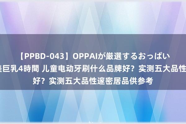 【PPBD-043】OPPAIが厳選するおっぱい 綺麗で敏感な美巨乳4時間 儿童电动牙刷什么品牌好？实测五大品性邃密居品供参考