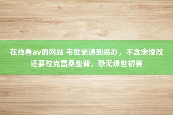 在线看av的网站 韦世豪遭到惩办，不念念悛改还要拉克雷桑垫背，恐无缘世初赛