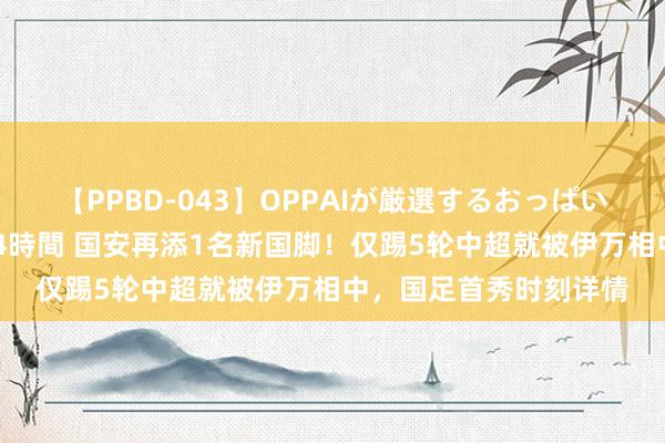 【PPBD-043】OPPAIが厳選するおっぱい 綺麗で敏感な美巨乳4時間 国安再添1名新国脚！仅踢5轮中超就被伊万相中，国足首秀时刻详情