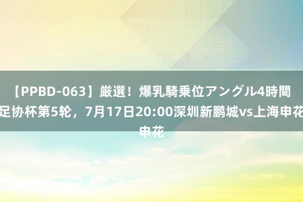 【PPBD-063】厳選！爆乳騎乗位アングル4時間 足协杯第5轮，<a href=