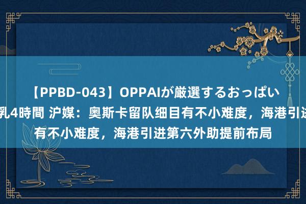 【PPBD-043】OPPAIが厳選するおっぱい 綺麗で敏感な美巨乳4時間 沪媒：奥斯卡留队细目有不小难度，海港引进第六外助提前布局