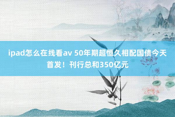 ipad怎么在线看av 50年期超恒久相配国债今天首发！刊行总和350亿元