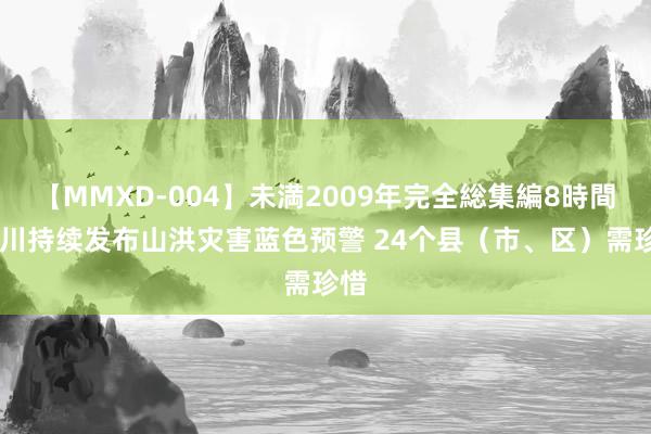 【MMXD-004】未満2009年完全総集編8時間 四川持续发布山洪灾害蓝色预警 24个县（市、区）需珍惜