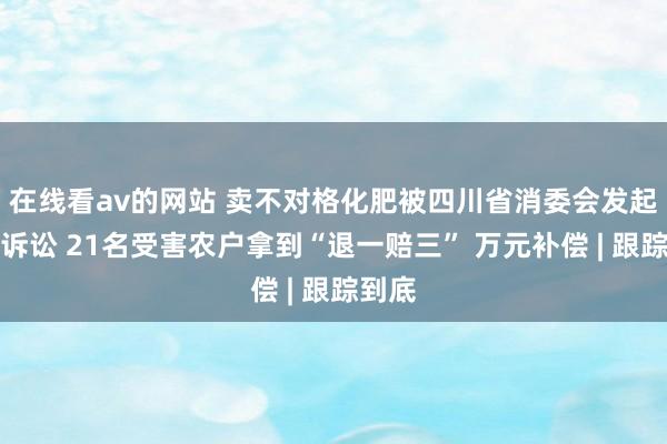 在线看av的网站 卖不对格化肥被四川省消委会发起公益诉讼 21名受害农户拿到“退一赔三” 万元补偿 | 跟踪到底