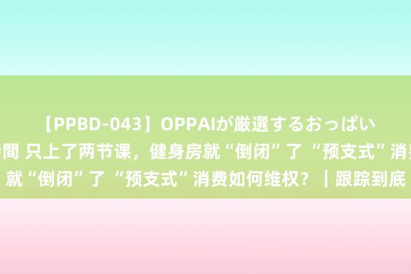 【PPBD-043】OPPAIが厳選するおっぱい 綺麗で敏感な美巨乳4時間 只上了两节课，健身房就“倒闭”了 “预支式”消费如何维权？｜跟踪到底