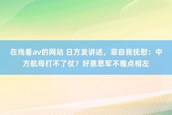 在线看av的网站 日方发讲述，菲自我抚慰：中方航母打不了仗？好意思军不雅点相左