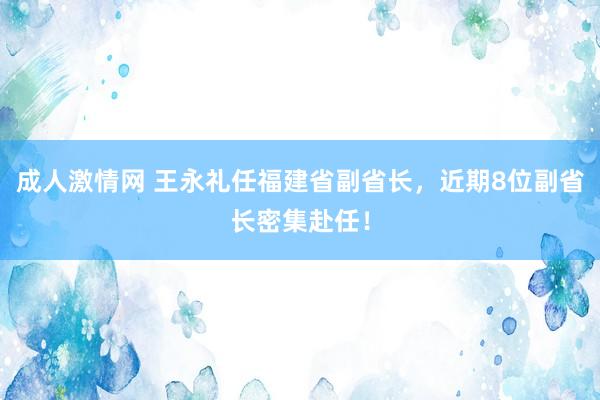 成人激情网 王永礼任福建省副省长，近期8位副省长密集赴任！