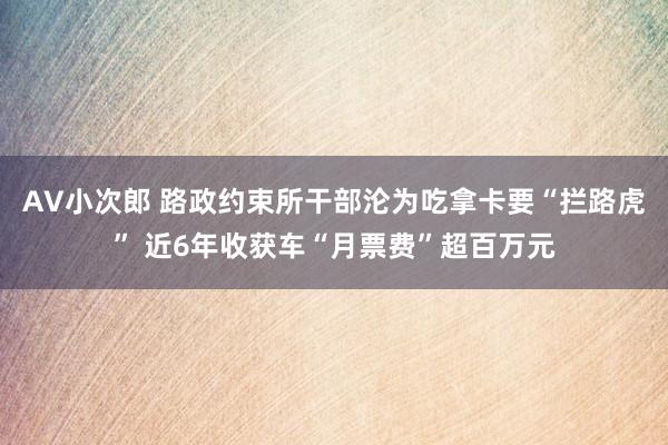 AV小次郎 路政约束所干部沦为吃拿卡要“拦路虎” 近6年收获车“月票费”超百万元