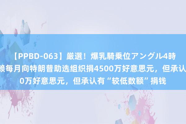 【PPBD-063】厳選！爆乳騎乗位アングル4時間 外媒：马斯克狡赖每月向特朗普助选组织捐4500万好意思元，但承认有“较低数额”捐钱