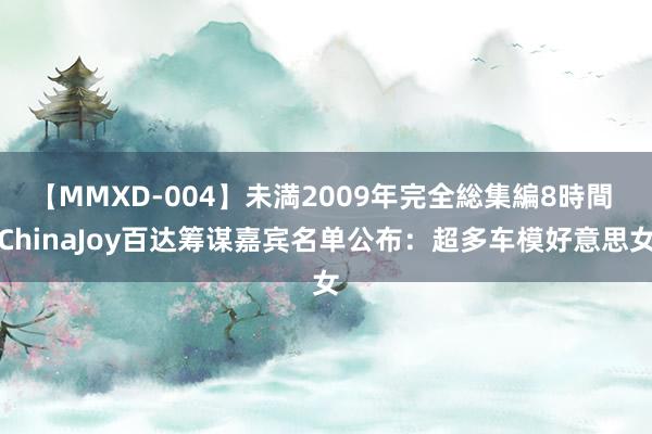 【MMXD-004】未満2009年完全総集編8時間 ChinaJoy百达筹谋嘉宾名单公布：超多车模好意思女