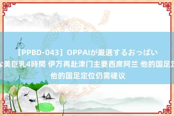 【PPBD-043】OPPAIが厳選するおっぱい 綺麗で敏感な美巨乳4時間 伊万再赴津门主要西席阿兰 他的国足定位仍需磋议