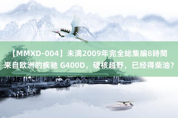 【MMXD-004】未満2009年完全総集編8時間 来自欧洲的疾驰 G400D，硬核越野，已经得柴油？