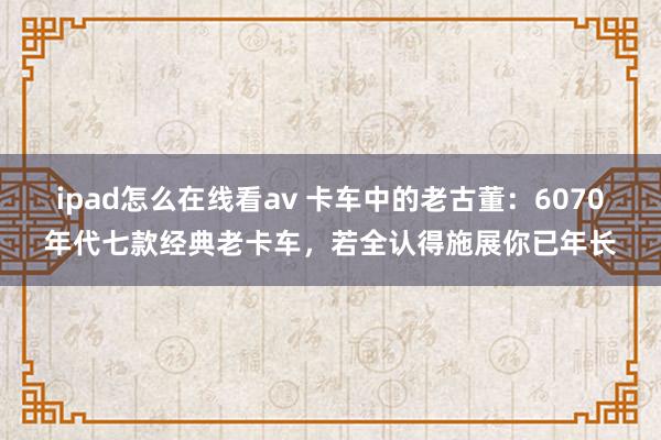 ipad怎么在线看av 卡车中的老古董：6070年代七款经典老卡车，若全认得施展你已年长